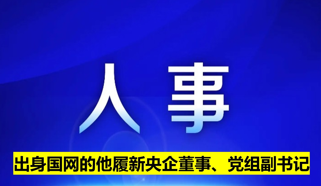 出身國(guó)網(wǎng)的他履新央企董事、黨組副書(shū)記